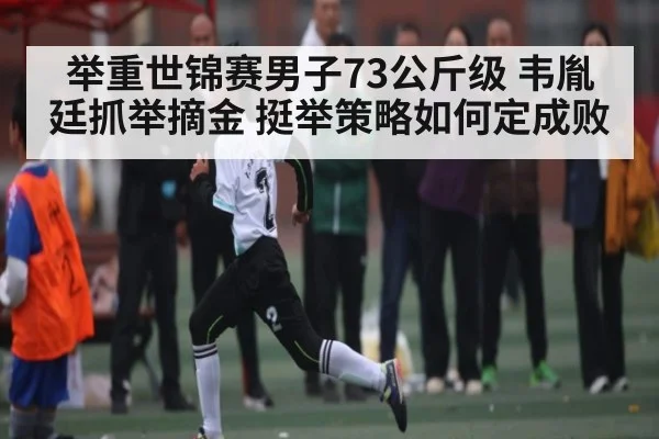 举重世锦赛男子73公斤级 韦胤廷抓举摘金 挺举策略如何定成败
